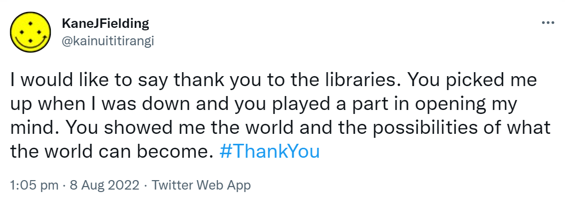 I would like to say thank you to the libraries. You picked me up when I was down and you played a part in opening my mind. You showed me the world and the possibilities of what the world can become. Hashtag Thank You. 1:05 pm · 8 Aug 2022.