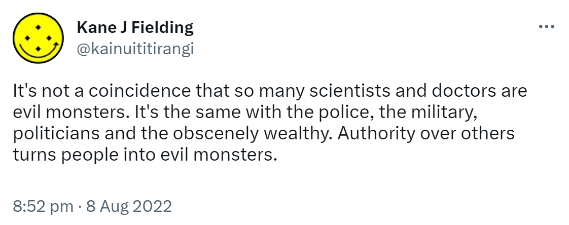 It's not a coincidence that so many scientists and doctors are evil monsters. It's the same with the police, the military, politicians and the obscenely wealthy. Authority over others turns people into evil monsters. 8:52 pm · 8 Aug 2022.