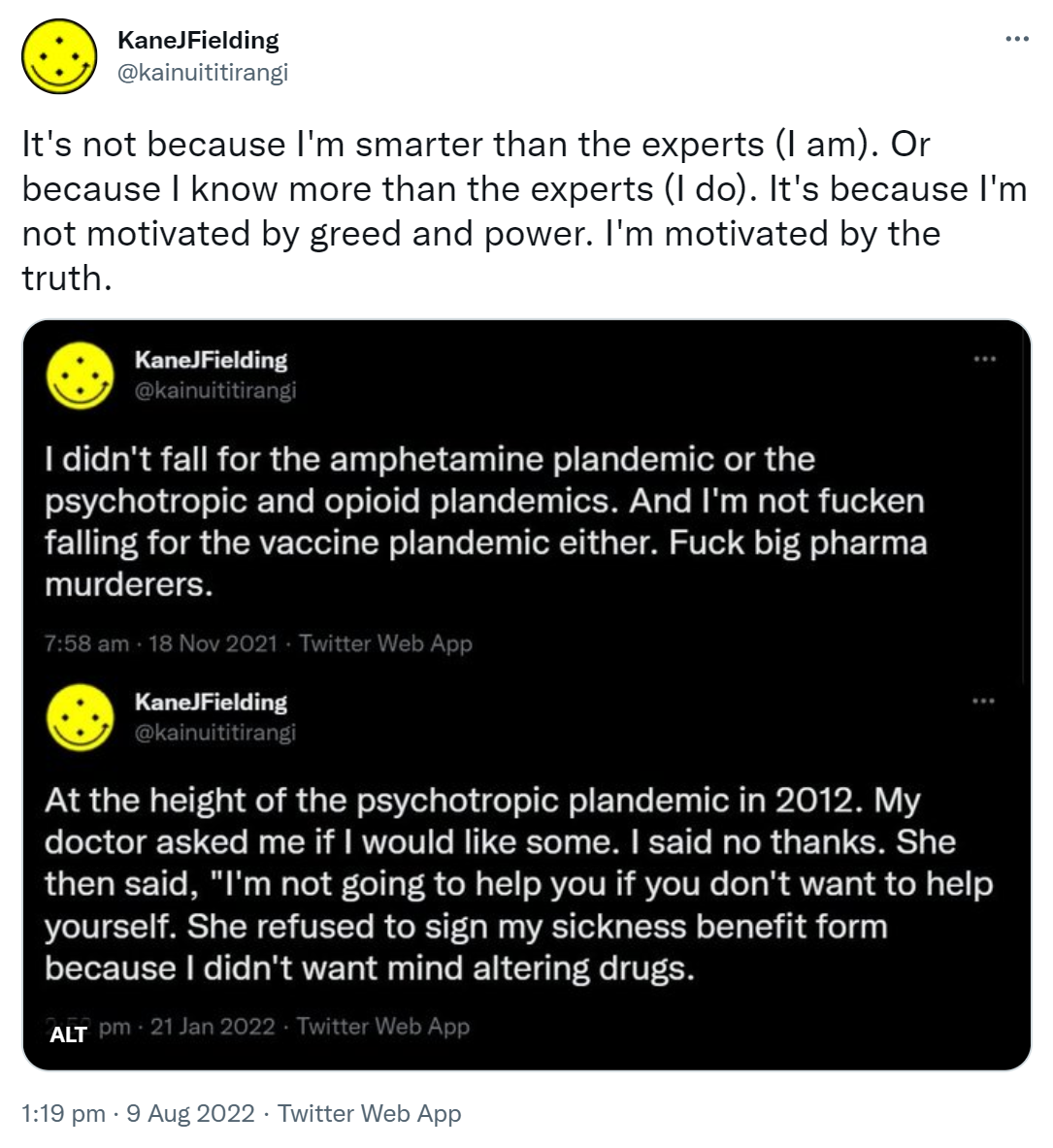 It's not because I'm smarter than the experts (I am). Or because I know more than the experts (I do). It's because I'm not motivated by greed and power. I'm motivated by the truth. I didn't fall for the amphetamine plandemic or the psychotropic and opioid plandemics. And I'm not fucken falling for the vaccine plandemic either. Fuck big pharma murderers. At the height of the psychotropic plandemic in 2012. My doctor asked me if I would like some. I said no thanks. She then said, I'm not going to help you if you don't want to help yourself. She refused to sign my sickness benefit form because I didn't want mind altering drugs. 1:19 pm · 9 Aug 2022.