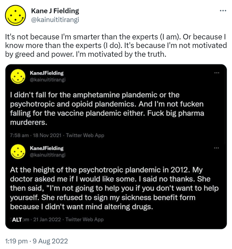 It's not because I'm smarter than the experts (I am). Or because I know more than the experts (I do). It's because I'm not motivated by greed and power. I'm motivated by the truth. I didn't fall for the amphetamine plandemic or the psychotropic and opioid plandemics. And I'm not fucken falling for the vaccine plandemic either. Fuck big pharma murderers. At the height of the psychotropic plandemic in 2012. My doctor asked me if I would like some. I said no thanks. She then said, I'm not going to help you if you don't want to help yourself. She refused to sign my sickness benefit form because I didn't want mind altering drugs. 1:19 pm · 9 Aug 2022.