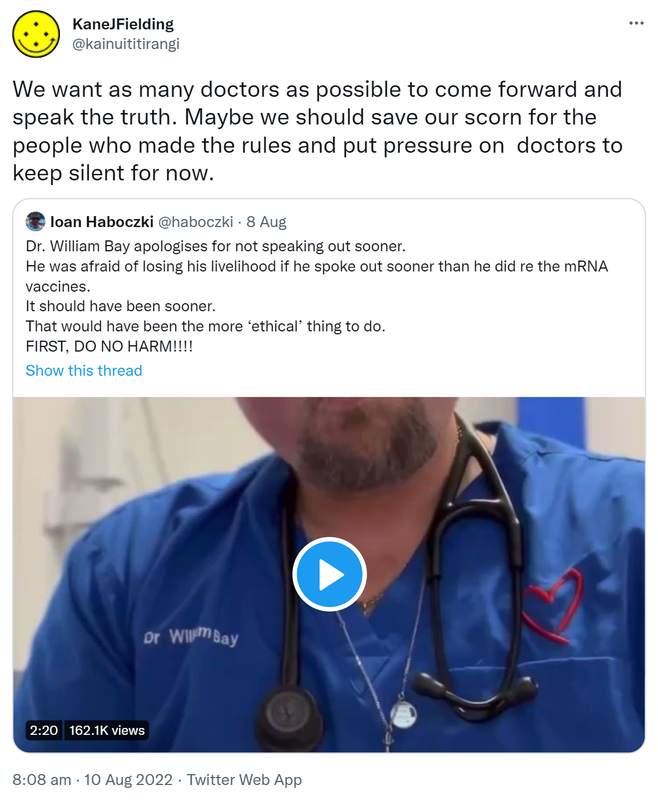 We want as many doctors as possible to come forward and speak the truth. Maybe we should save our scorn for the people who made the rules and put pressure on doctors to keep silent for now. Quote Tweet. Ioan Haboczki @haboczki. Doctor William Bay apologises for not speaking out sooner. He was afraid of losing his livelihood if he spoke out sooner than he did re the mRNA vaccines. It should have been sooner. That would have been the more ‘ethical’ thing to do. FIRST, DO NO HARM. 8:08 am · 10 Aug 2022.