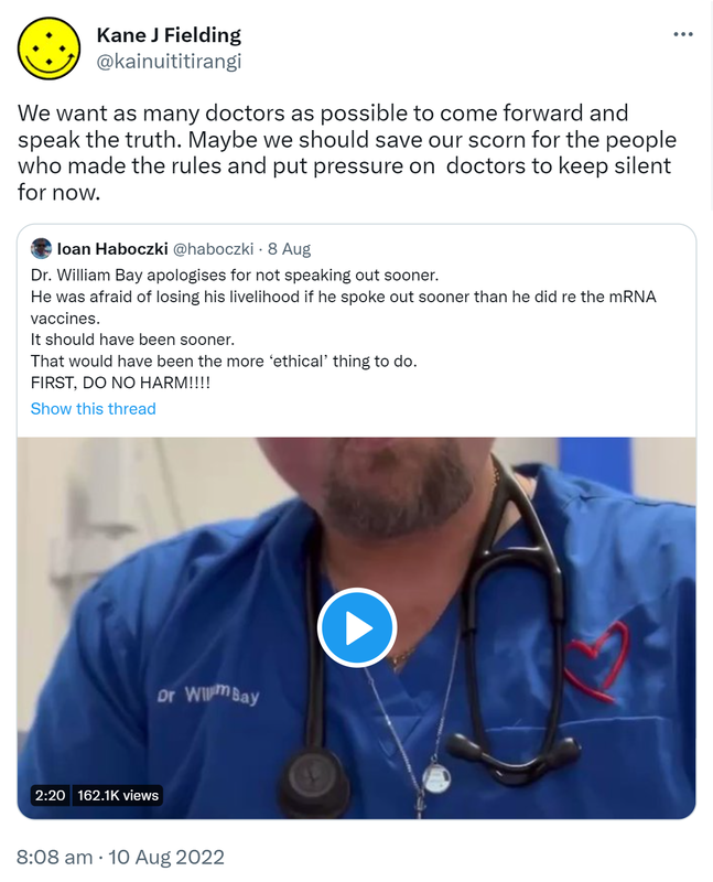 We want as many doctors as possible to come forward and speak the truth. Maybe we should save our scorn for the people who made the rules and put pressure on doctors to keep silent for now. Quote Tweet. Ioan Haboczki @haboczki. Doctor William Bay apologises for not speaking out sooner. He was afraid of losing his livelihood if he spoke out sooner than he did re the mRNA vaccines. It should have been sooner. That would have been the more ‘ethical’ thing to do. FIRST, DO NO HARM. 8:08 am · 10 Aug 2022.