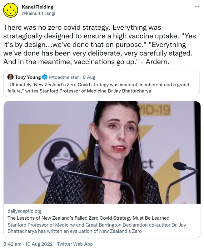 There was no zero covid strategy. Everything was strategically designed to ensure a high vaccine uptake. Yes it's by design, we've done that on purpose. Everything we've done has been very deliberate, very carefully staged. And in the meantime, vaccinations go up. - Ardern. Quote Tweet. Toby Young @toadmeister. Ultimately, New Zealand’s Zero Covid strategy was immoral, incoherent and a grand failure, writes Stanford Professor of Medicine Dr Jay Bhattacharya. Dailysceptic.org. The Lessons of New Zealand’s Failed Zero Covid Strategy Must Be Learned. 8:42 am · 10 Aug 2022.