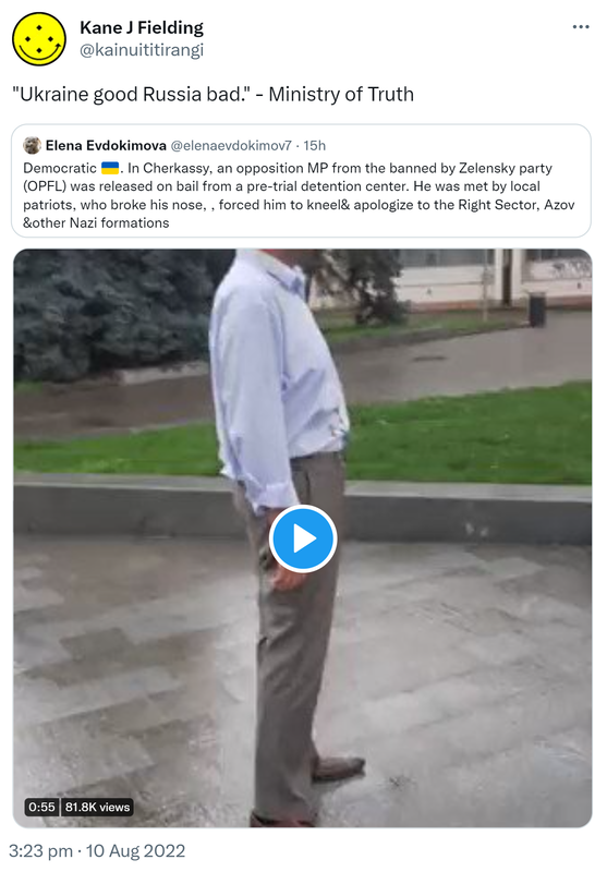 Ukraine good Russia bad. - Ministry of Truth. Quote Tweet. Elena Evdokimova @elenaevdokimov7. Democratic Ukraine. In Cherkassy, ​​an opposition MP from the banned by Zelensky party (OPFL) was released on bail from a pre-trial detention center. He was met by local patriots, who broke his nose, forced him to kneel & apologize to the Right Sector, Azov &other Nazi formations. 3:23 pm · 10 Aug 2022.