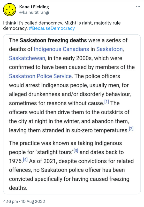 I think it's called democracy. Might is right, majority rule democracy. Hashtag Because Democracy. The Saskatoon freezing deaths were a series of deaths of Indigenous Canadians in Saskatoon Saskatchewan, in the early 2000s, which were confirmed to have been caused by members of the Saskatoon Police Service. The police officers would arrest Indigenous people, usually men for alleged drunkenness and or disorderly behaviour, sometimes for reasons without cause. The officers would then drive them to the outskirts of the city at night in the winter and abandon them, leaving them stranded in sub-zero temperatures. The practice was known as taking Indigenous people for starlight tours and dates back to 1976. As of 2021 despite convictions for related offences, no Saskatoon police officer has been convicted specifically for having caused freezing deaths. 4:16 pm · 10 Aug 2022.