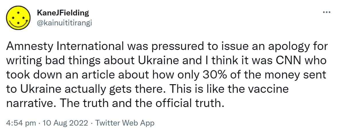 Amnesty International was pressured to issue an apology for writing bad things about Ukraine and I think it was CNN who took down an article about how only 30% of the money sent to Ukraine actually gets there. This is like the vaccine narrative. The truth and the official truth. 4:54 pm · 10 Aug 2022.