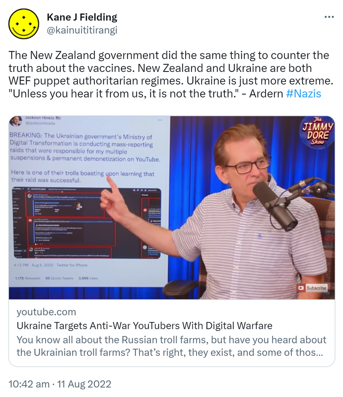 The New Zealand government did the same thing to counter the truth about the vaccines. New Zealand and Ukraine are both WEF puppet authoritarian regimes. Ukraine is just more extreme. Unless you hear it from us, it is not the truth. - Ardern. Hashtag Nazis. Youtube.com. Ukraine Targets Anti-War YouTubers With Digital Warfare. You know all about the Russian troll farms, but have you heard about the Ukrainian troll farms? That’s right, they exist and some of those busy online bees have been coordinating digital assaults on popular YouTubers who haven’t fallen in line with the dominant narrative on Ukraine. 10:42 am · 11 Aug 2022.