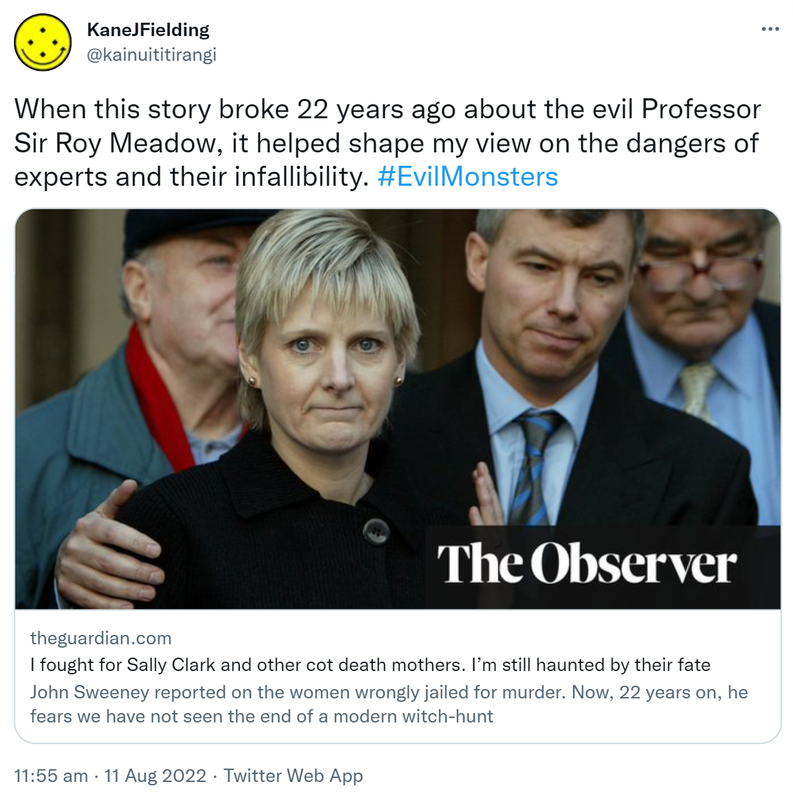When this story broke 22 years ago about the evil Professor Sir Roy Meadow, it helped shape my view on the dangers of experts and their infallibility. Hashtag Evil Monsters. Theguardian.com. I fought for Sally Clark and other cot death mothers. I’m still haunted by their fate. John Sweeney reported on the women wrongly jailed for murder. Now, 22 years on, he fears we have not seen the end of a modern witch-hunt. 11:55 am · 11 Aug 2022.