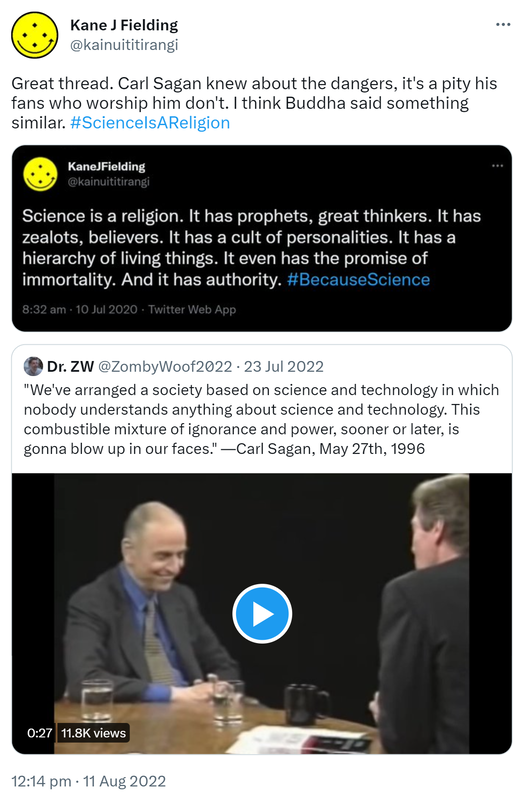 Great thread. Carl Sagan knew about the dangers, it's a pity his fans who worship him don't. I think Buddha said something similar. Hashtag Science Is A Religion. Science is a religion. It has prophets, great thinkers. It has zealots, believers. It has a cult of personalities. It has a hierarchy of living things. It even has the promise of immortality. And it has authority. Hashtag Because Science. Quote Tweet. Dr. ZW @ZombyWoof2022. We've arranged a society based on science and technology in which nobody understands anything about science and technology. This combustible mixture of ignorance and power, sooner or later, is gonna blow up in our faces. - Carl Sagan, May 27th 1996. Youtube.com. 12:14 pm · 11 Aug 2022.
