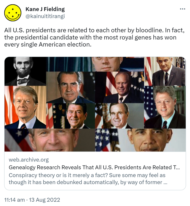All U S presidents are related to each other by bloodline. In fact the presidential candidate with the most royal genes has won every single American election. Web.archive.org. Conspiracy theory or is it merely a fact? Sure some may feel as though it has been debunked automatically by way of former President Obama being a President of the United States but they’re wrong. Well, at least from what has been proven so far. 11:14 am · 13 Aug 2022.