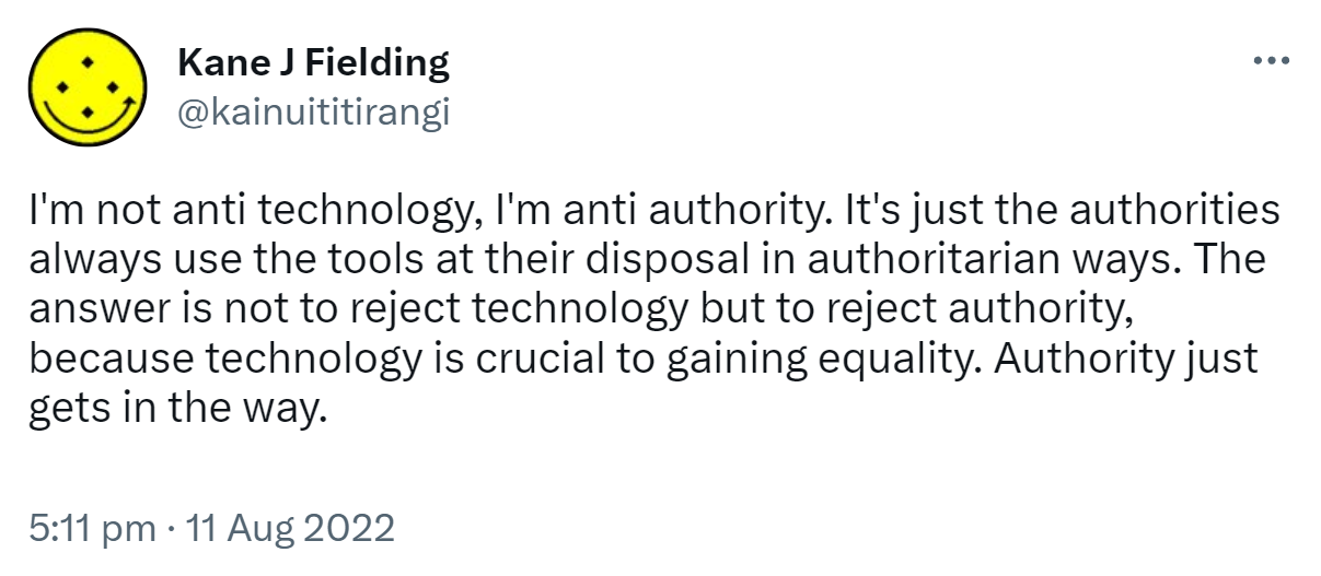 I'm not anti technology, I'm anti authority. It's just the authorities always use the tools at their disposal in authoritarian ways. The answer is not to reject technology but to reject authority, because technology is crucial to gaining equality. Authority just gets in the way. 5:11 pm · 11 Aug 2022.