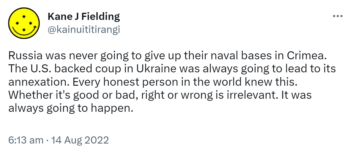 Russia was never going to give up their naval bases in Crimea. The U S backed coup in Ukraine was always going to lead to its annexation. Every honest person in the world knew this. Whether it's good or bad, right or wrong is irrelevant. It was always going to happen. 6:13 am · 14 Aug 2022.