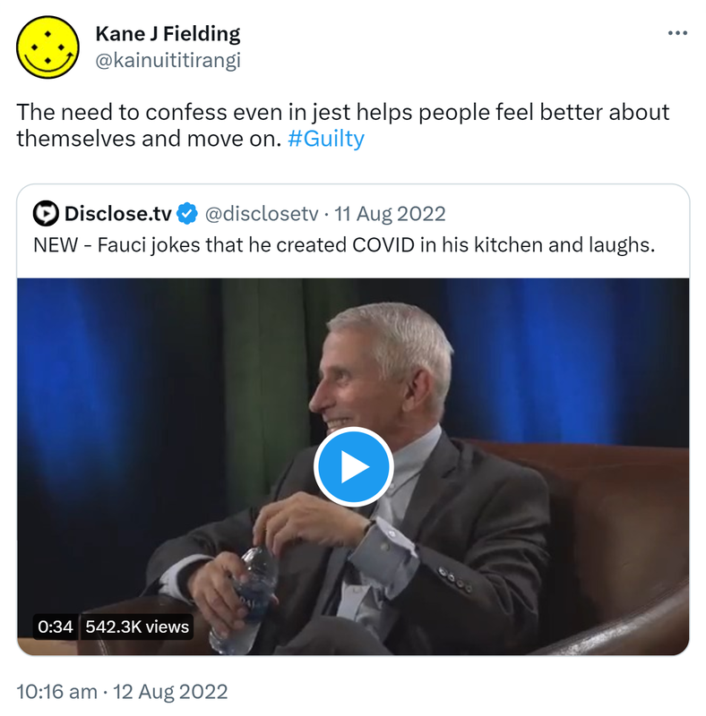 The need to confess even in jest helps people feel better about themselves and move on. Hashtag Guilty. Quote Tweet. Disclose.tv @disclosetv. NEW - Fauci jokes that he created COVID in his kitchen and laughs. 10:16 am · 12 Aug 2022.