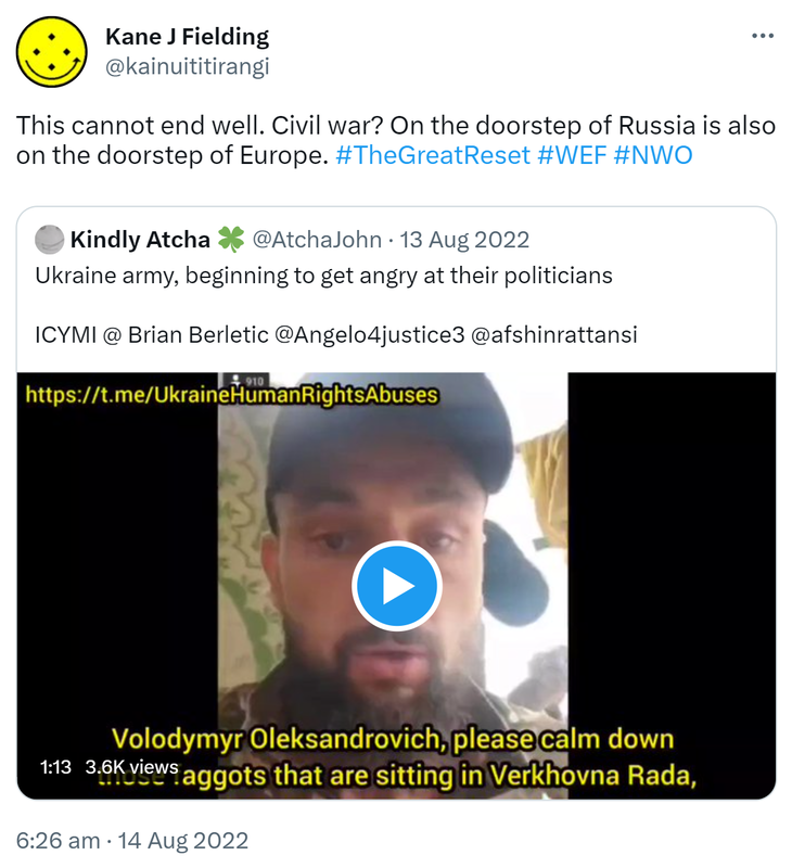 This cannot end well. Civil war? On the doorstep of Russia is also on the doorstep of Europe. Hashtag The Great Reset. Hashtag WEF. Hashtag NWO. Quote Tweet. Kindly Atcha @AtchaJohn. Ukraine army beginning to get angry at their politicians. ICYMI @BrianBerletic @Angelo4justice3 @afshinrattansi. 6:26 am · 14 Aug 2022.
