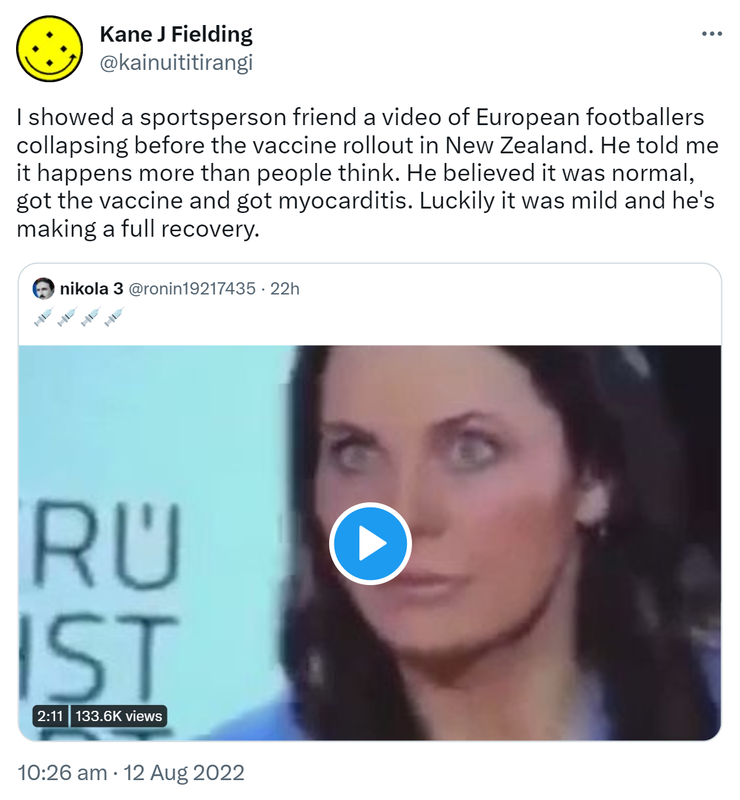 I showed a sportsperson friend a video of European footballers collapsing before the vaccine rollout in New Zealand. He told me it happens more than people think. He believed it was normal, got the vaccine and got myocarditis. Luckily it was mild and he's making a full recovery. Quote Tweet. nikola 3 @ronin19217435. 10:26 am · 12 Aug 2022.