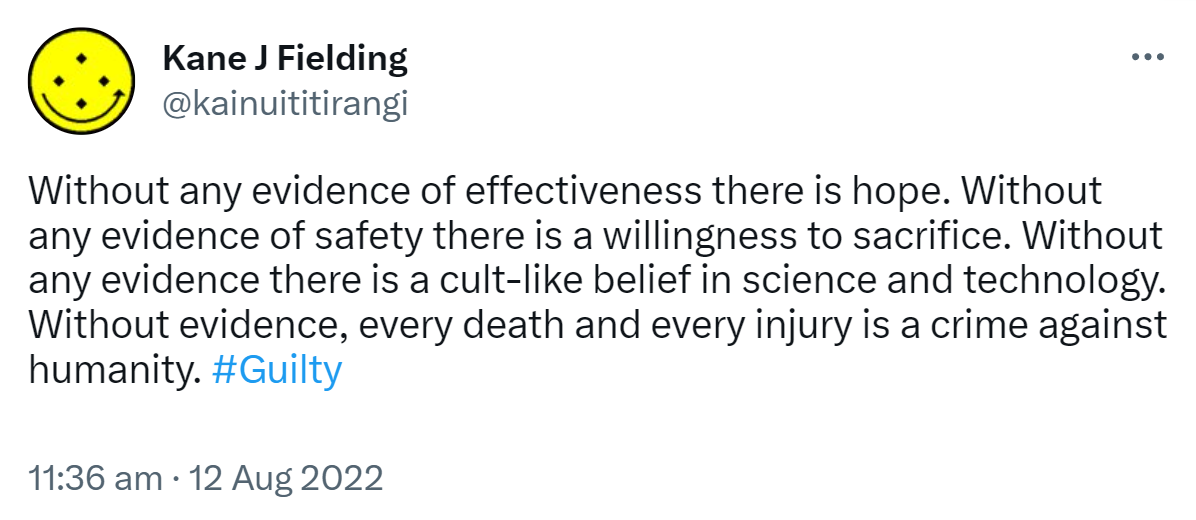 Without any evidence of effectiveness there is hope. Without any evidence of safety there is a willingness to sacrifice. Without any evidence there is a cult-like belief in science and technology. Without evidence, every death and every injury is a crime against humanity. Hashtag Guilty. 11:36 am · 12 Aug 2022.