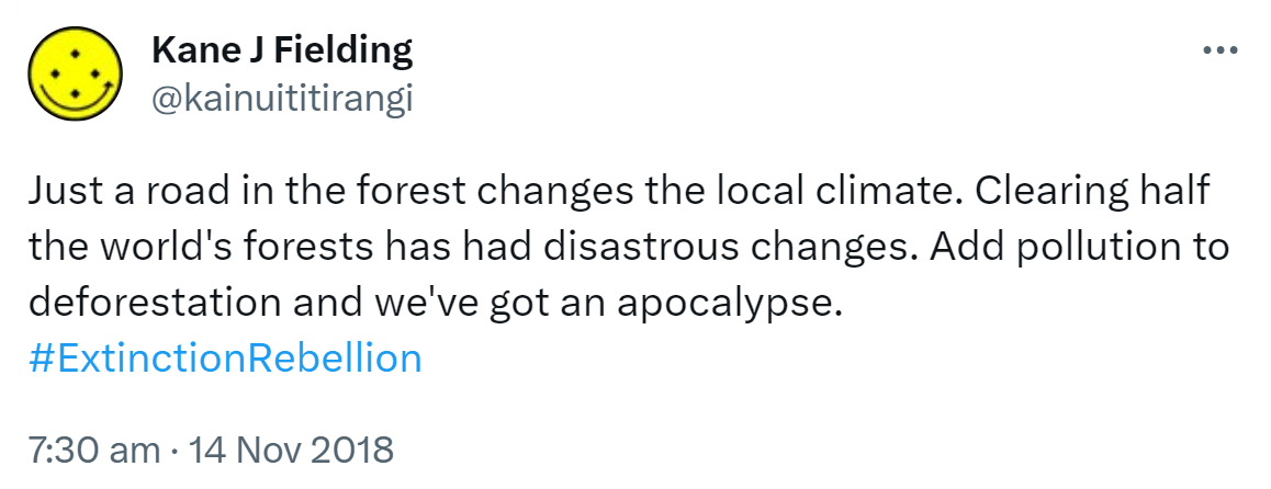 Just a road in the forest changes the local climate. Clearing half the world's forests has had disastrous changes. Add pollution to deforestation and we've got an apocalypse. Hashtag Extinction Rebellion. 7:30 am · 14 Nov 2018.