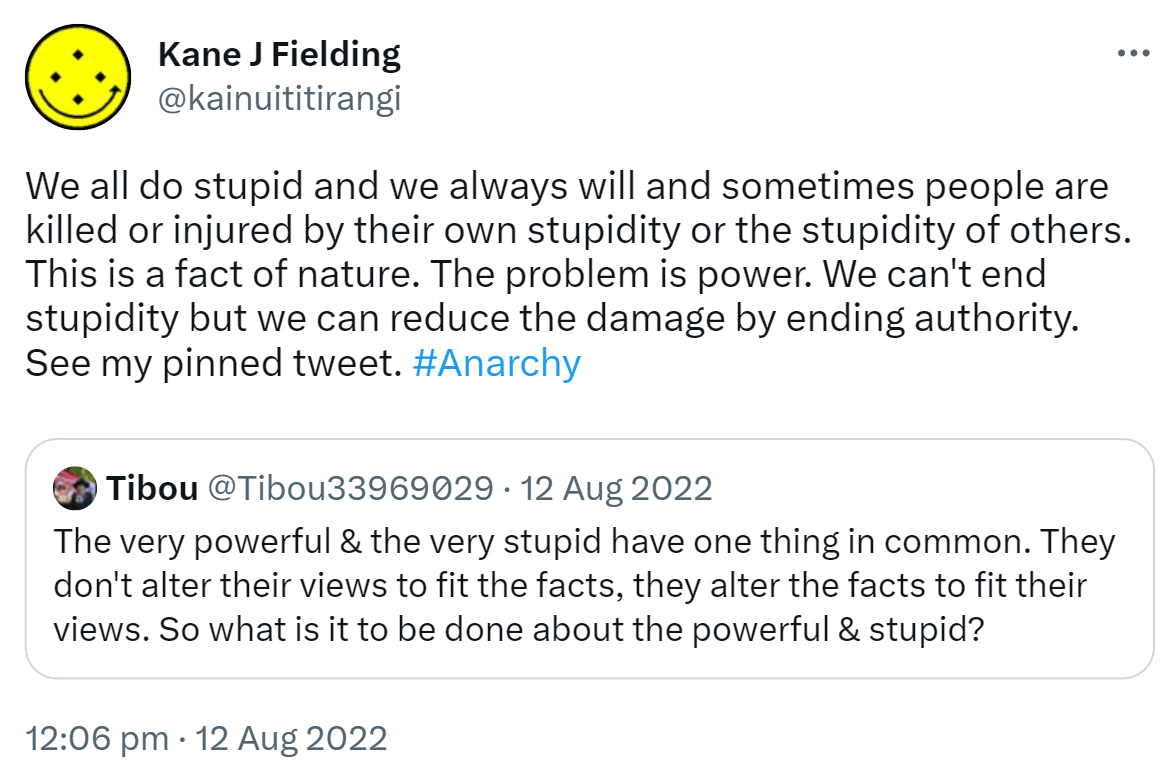 We all do stupid and we always will and sometimes people are killed or injured by their own stupidity or the stupidity of others. This is a fact of nature. The problem is power. We can't end stupidity but we can reduce the damage by ending authority. See my pinned tweet. Hashtag Anarchy. Quote Tweet. Tibou @Tibou33969029. The very powerful & the very stupid have one thing in common. They don't alter their views to fit the facts, they alter the facts to fit their views. So what is it to be done about the powerful & stupid? 12:06 pm · 12 Aug 2022.