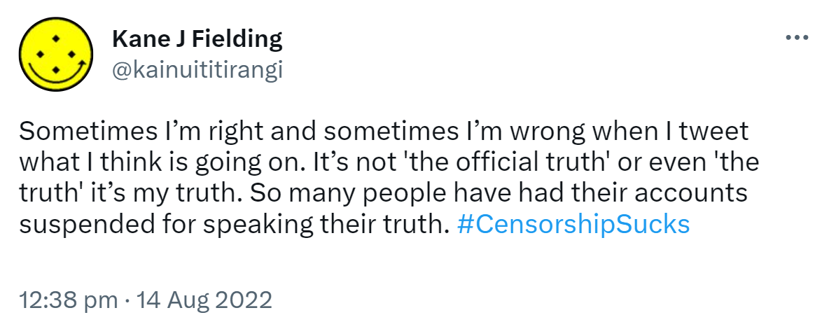 Sometimes I’m right and sometimes I’m wrong when I tweet what I think is going on. It’s not 'the official truth' or even 'the truth' it’s my truth. So many people have had their accounts suspended for speaking their truth. Hashtag Censorship Sucks. 12:38 pm · 14 Aug 2022.