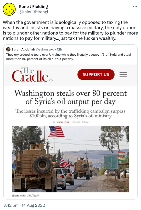 When the government is ideologically opposed to taxing the wealthy and insists on having a massive military, the only option is to plunder other nations to pay for the military to plunder more nations to pay for the military, just tax the fucken wealthy. Quote Tweet. Sarah Abdallah @sahouraxo. They cry crocodile tears over Ukraine while they illegally occupy one third of Syria and steal more than 80 percent of its oil output per day. 3:42 pm · 14 Aug 2022.