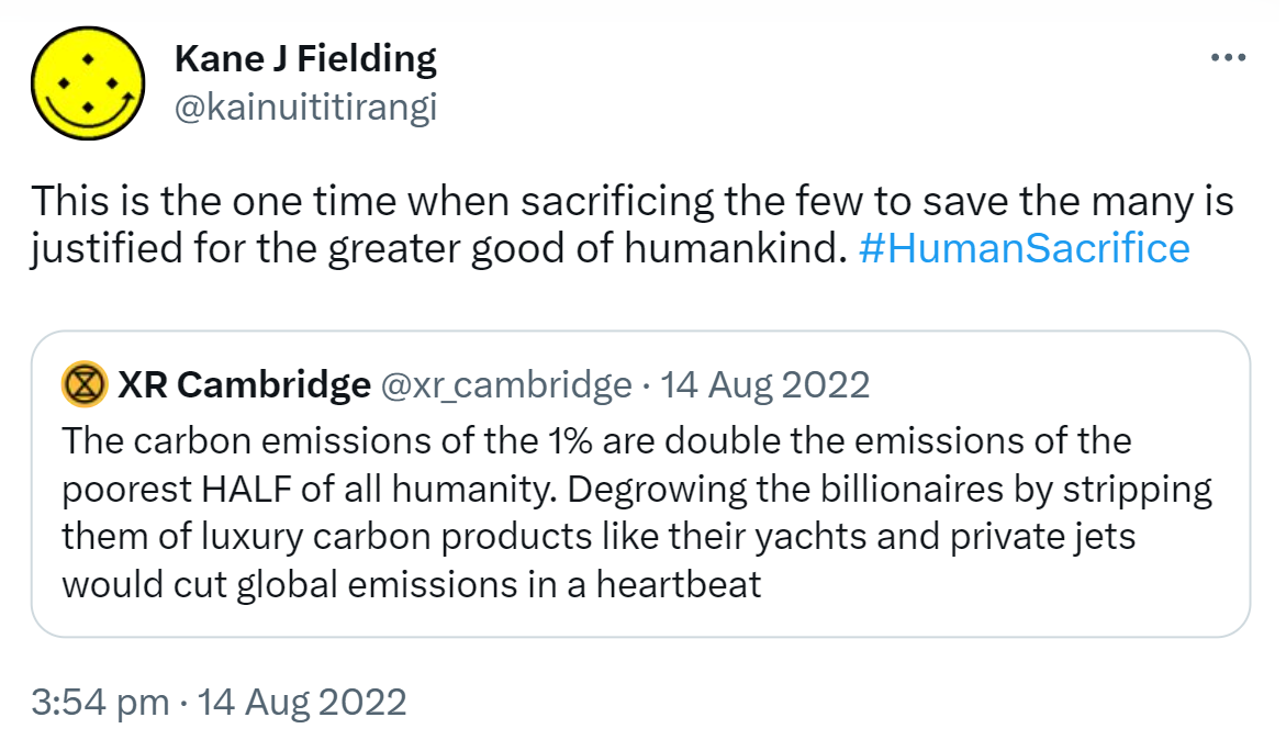 This is the one time when sacrificing the few to save the many is justified for the greater good of humankind. Hashtag Human Sacrifice. Quote Tweet. XR Cambridge @xr_cambridge. The carbon emissions of the 1% are double the emissions of the poorest HALF of all humanity. Degrowing the billionaires by stripping them of luxury carbon products like their yachts and private jets would cut global emissions in a heartbeat. 3:54 pm · 14 Aug 2022.