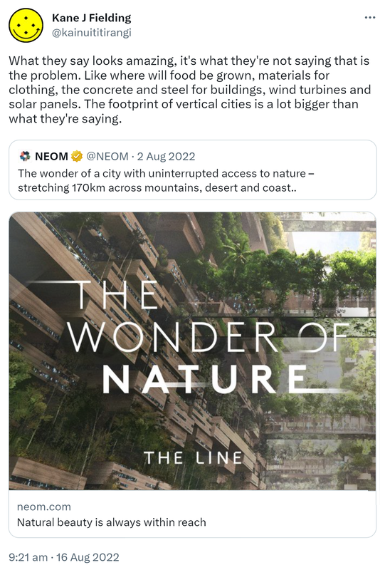 What they say looks amazing, it's what they're not saying that is the problem. Like where will food be grown, materials for clothing, the concrete and steel for buildings wind turbines and solar panels. The footprint of vertical cities is a lot bigger than what they're saying. Quote Tweet. NEOM @NEOM. The wonder of a city with uninterrupted access to nature stretching one hundred and seventy kilometers across mountains desert and coast. hashtag The LINE. Hashtag NEOM. 9:21 am · 16 Aug 2022.