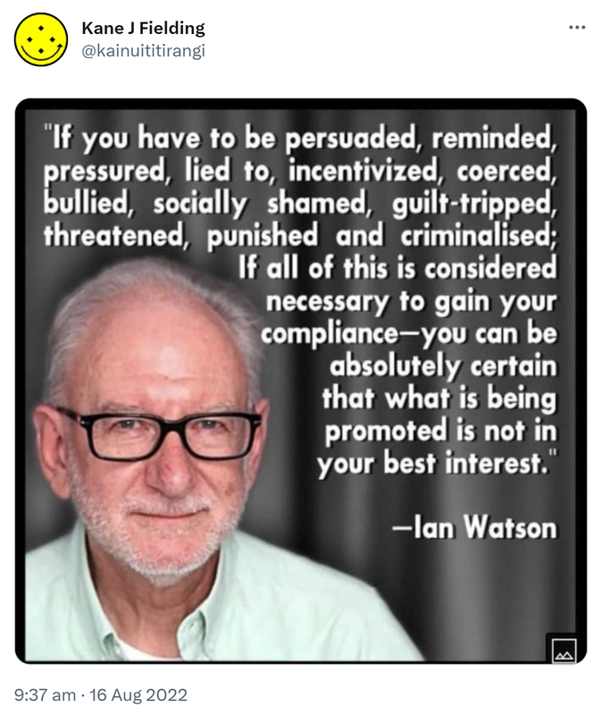 If you have to be persuaded reminded pressured lied to incentivized coerced bullied socially shamed guilt-tripped threatened punished and criminalized. If all of this is considered necessary to gain your compliance, you can be absolutely certain that what is being promoted is not in your best interest. Ian Watson. 9:37 am · 16 Aug 2022.