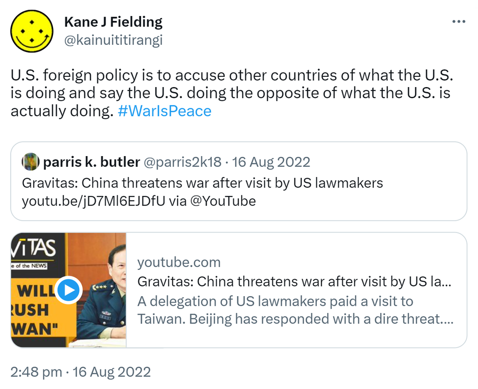US foreign policy is to accuse other countries of what the US is doing and say the US is doing the opposite of what the US is actually doing. Hashtag War Is Peace. Quote Tweet parris k Butler @parris2k18. Gravitas. China threatens war after visit by US lawmakers. via @YouTube youtube.com. A delegation of US lawmakers paid a visit to Taiwan. Beijing has responded with a dire threat. China's Defence Ministry has said that the PLA continues to train and prepare for war. 2:48 pm · 16 Aug 2022.