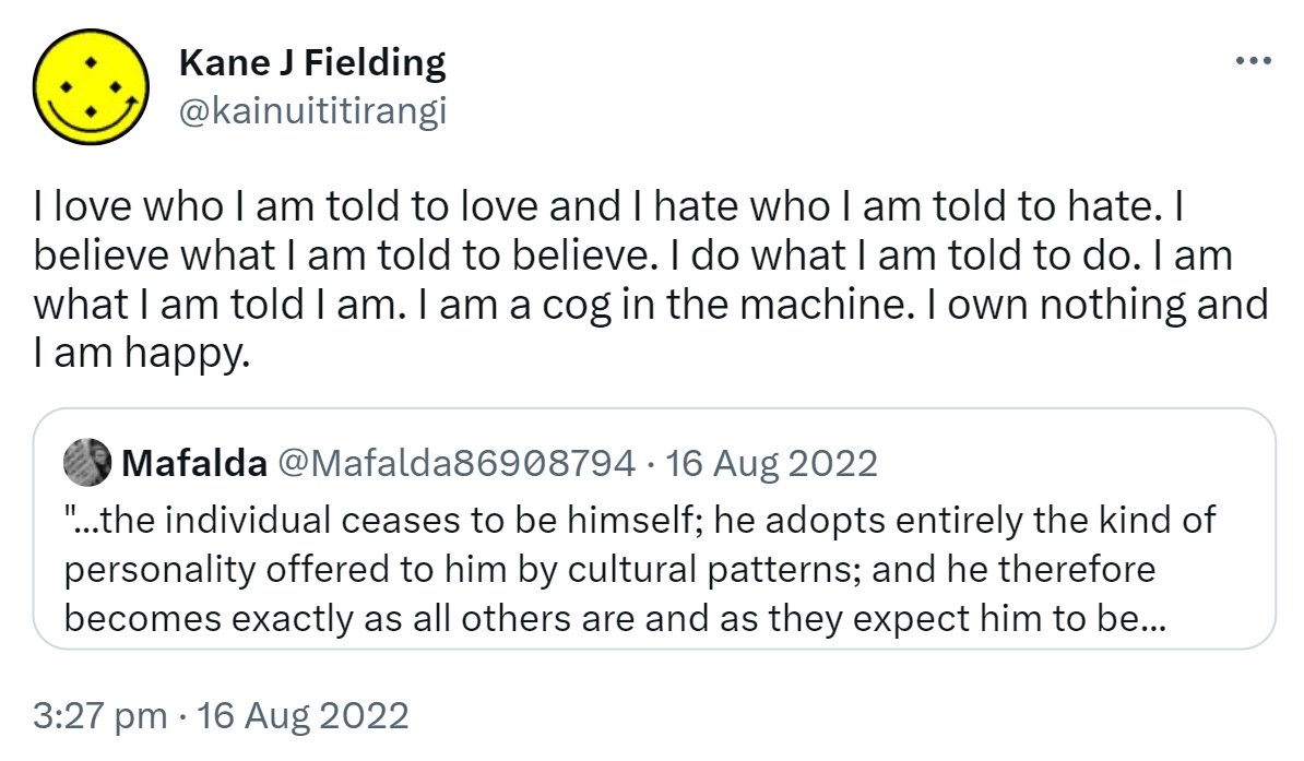 I love who I am told to love and I hate who I am told to hate. I believe what I am told to believe. I do what I am told to do. I am what I am told I am. I am a cog in the machine. I own nothing and I am happy. Quote Tweet. Mafalda @Mafalda86908794. The individual ceases to be himself; he adopts entirely the kind of personality offered to him by cultural patterns; and he therefore becomes exactly as all others are and as they expect him to be. The person who gives up his individual self and becomes an automaton, identical with millions of other automatons around him, need not feel alone and anxious any more. But the price he pays however is high, it is the loss of his self. Erich Fromm. 3:27 pm · 16 Aug 2022.