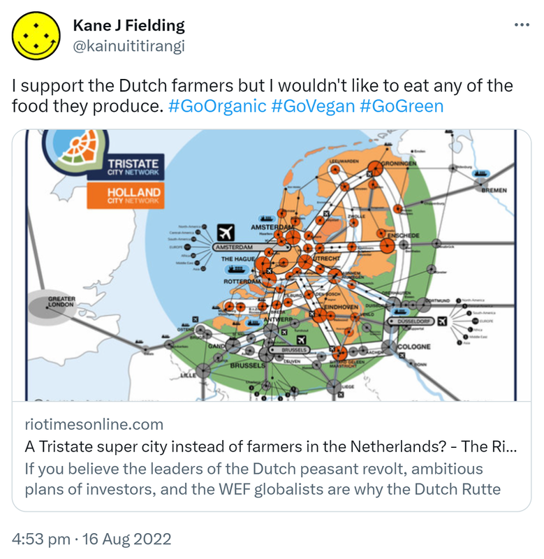 I support the Dutch farmers but I wouldn't like to eat any of the food they produce. Hashtag Go Organic Hashtag Go Vegan Hashtag Go Green. Riotimesonline.com. A Tristate super city instead of farmers in the Netherlands? The Rio Times Brazil News. If you believe the leaders of the Dutch farmers revolt, ambitious plans of investors and the WEF globalists are why the Dutch Rutte governments want to take away the farmers' land. 4:53 pm · 16 Aug 2022.