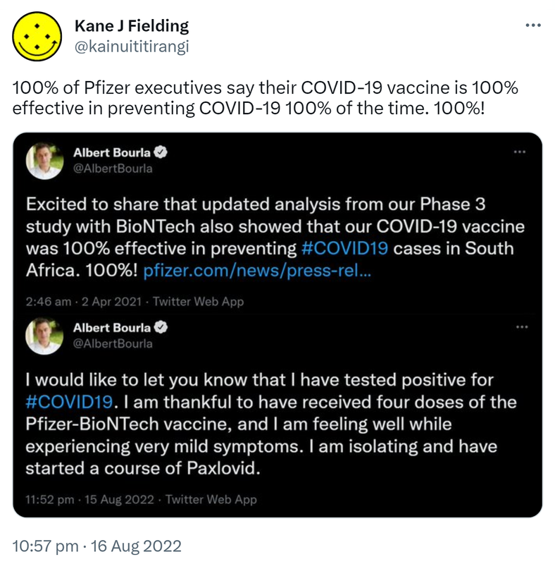 100% of Pfizer executives say their COVID-19 vaccine is 100% effective in preventing COVID-19 100% of the time. 100%! Albert Bourla @AlbertBourla. Excited to share that updated analysis from our Phase 3 study with BioNTech also showed that our COVID-19 vaccine was 100% effective in preventing Hashtag COVID 19 cases in South Africa, 100%! Pfizer.com. 2:46 am · 2 Apr 2021. Albert Bourla @AlbertBourla. I would like to let you know that I have tested positive for Hashtag COVID 19. I am thankful to have received four doses of the Pfizer BioNTech vaccine, and I am feeling well while experiencing very mild symptoms. I am isolating and have started a course of Paxlovid. 11:52 pm · 15 Aug 2022. 10:57 pm · 16 Aug 2022.