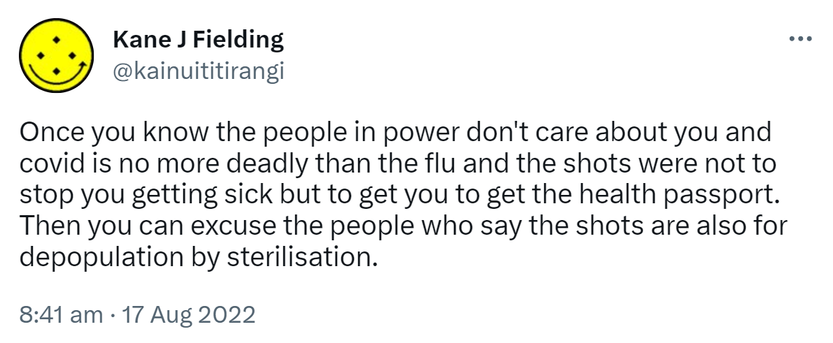 Once you know the people in power don't care about you and covid is no more deadly than the flu and the shots were not to stop you getting sick but to get you to get the health passport. Then you can excuse the people who say the shots are also for depopulation by sterilisation. 8:41 am · 17 Aug 2022.