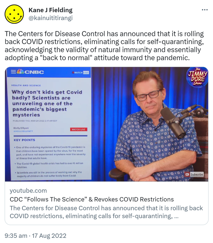 The Centers for Disease Control has announced that it is rolling back COVID restrictions, eliminating calls for self-quarantining, acknowledging the validity of natural immunity and essentially adopting a back to normal attitude toward the pandemic. Youtube.com. CDC Follows The Science & Revokes COVID Restrictions. 9:35 am · 17 Aug 2022