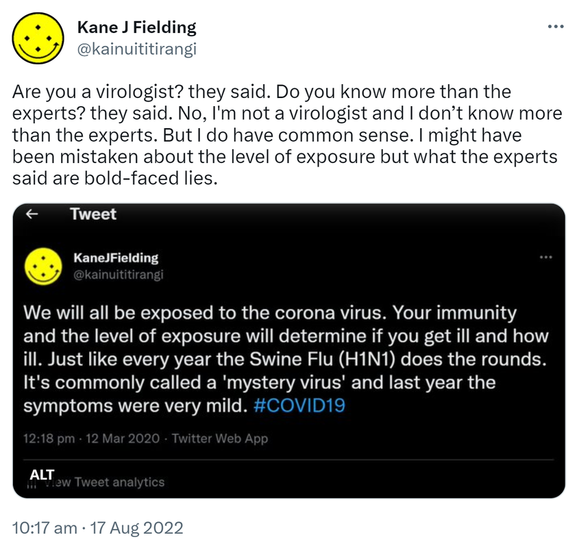 Are you a virologist? they said. Do you know more than the experts? they said. No, I'm not a virologist and I don’t know more than the experts. But I do have common sense. I might have been mistaken about the level of exposure but what the experts said are bold-faced lies. Tweet. Kane J Fielding @kainuititirangi. We will all be exposed to the coronavirus. Your immunity and the level of exposure will determine if you get ill and how ill. Just like every year the Swine Flu (H1N1) does the rounds. It's commonly called a 'mystery virus' and last year the symptoms were very mild. Hashtag COVID 19. 12:18 pm · 12 Mar 2020. 10:17 am · 17 Aug 2022.