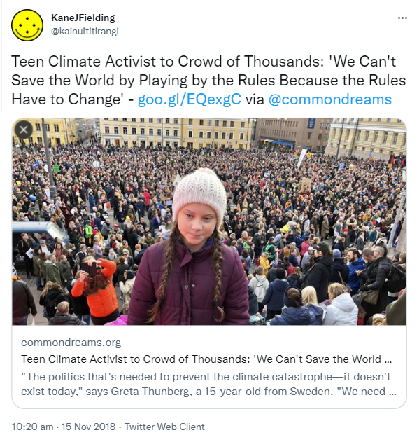 Teen Climate Activist to Crowd of Thousands. We Can't Save the World by Playing by the Rules Because the Rules Have to Change. via @commondreams. The politics that's needed to prevent the climate catastrophe, it doesn't exist today, says Greta Thunberg, a 15-year-old from Sweden. We need to change the system. 10:20 am · 15 Nov 2018.
