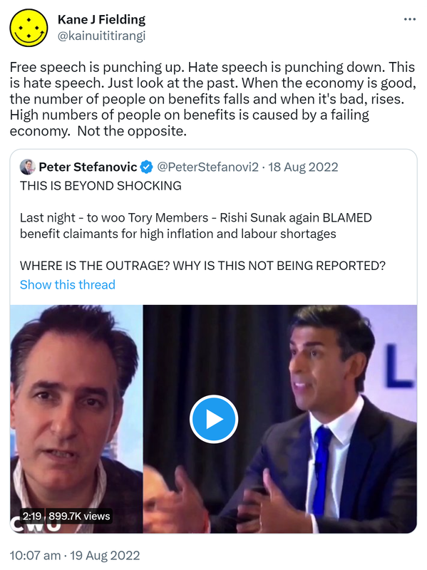 Free speech is punching up. Hate speech is punching down. This is hate speech. Just look at the past. When the economy is good, the number of people on benefits falls and when it's bad, rises. High numbers of people on benefits is caused by a failing economy.  Not the opposite. Quote Tweet. Peter Stefanovic @PeterStefanovi2. THIS IS BEYOND SHOCKING. Last night to woo Tory Members. Rishi Sunak again BLAMED benefit claimants for high inflation and labour shortages. WHERE IS THE OUTRAGE? WHY IS THIS NOT BEING REPORTED? 10:07 am · 19 Aug 2022.