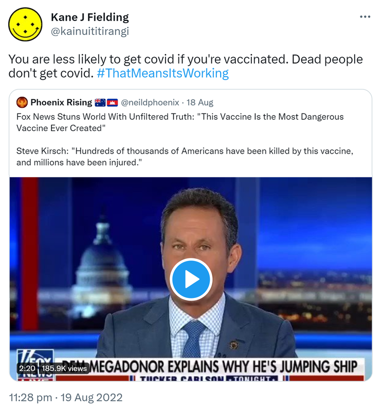 You are less likely to get covid if you're vaccinated. Dead people don't get covid. Hashtag That Means It’s Working. Quote Tweet. Phoenix Rising @neildphoenix. Fox News Stuns World With Unfiltered Truth: This Vaccine Is the Most Dangerous Vaccine Ever Created. Steve Kirsch: Hundreds of thousands of Americans have been killed by this vaccine, and millions have been injured. 11:28 pm · 19 Aug 2022.