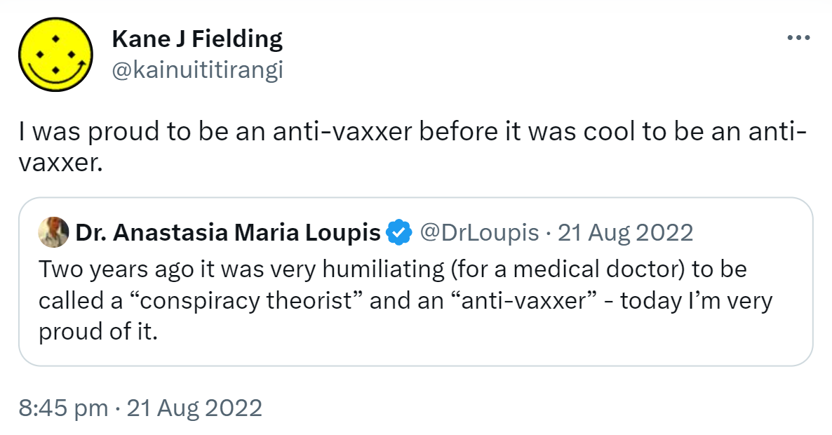 I was proud to be an anti-vaxxer before it was cool to be an anti-vaxxer. Quote Tweet Doctor Anastasia Maria Loupis @DrLoupis. Two years ago it was very humiliating for a medical doctor to be called a conspiracy theorist and an anti-vaxxer, today I’m very proud of it. 8:45 pm · 21 Aug 2022.