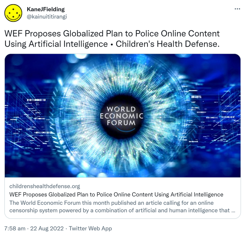 WEF Proposes Globalized Plan to Police Online Content Using Artificial Intelligence. Children's Health Defense childrenshealthdefense.org. The World Economic Forum this month published an article calling for an online censorship system powered by a combination of artificial and human intelligence that one critic suggested would globalize the search for wrong think. 7:58 am · 22 Aug 2022.
