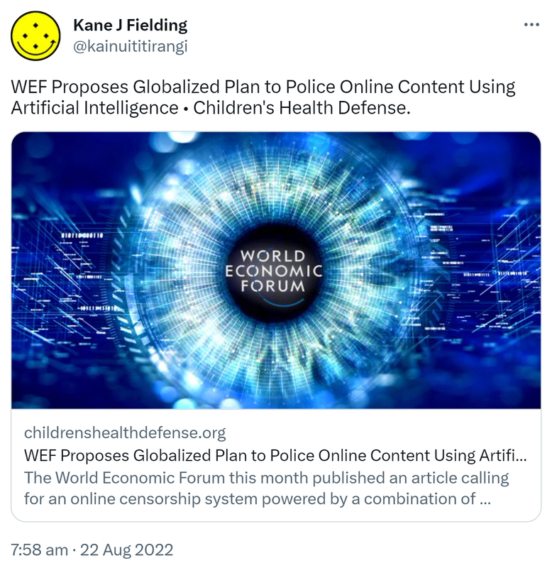 WEF Proposes Globalized Plan to Police Online Content Using Artificial Intelligence. Children's Health Defense childrenshealthdefense.org. The World Economic Forum this month published an article calling for an online censorship system powered by a combination of artificial and human intelligence that one critic suggested would globalize the search for wrong think. 7:58 am · 22 Aug 2022.