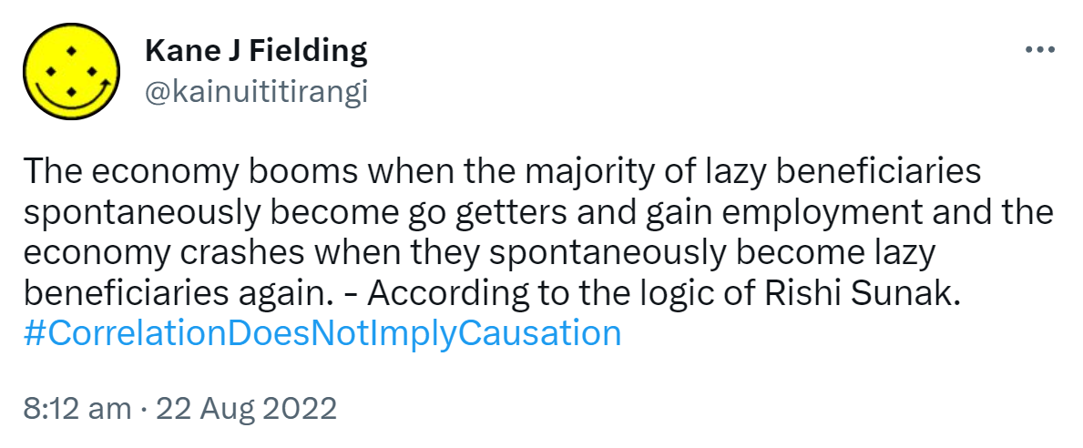 The economy booms when the majority of lazy beneficiaries spontaneously become go getters and gain employment and the economy crashes when they spontaneously become lazy beneficiaries again. According to the logic of Rishi Sunak. Hashtag Correlation Does Not Imply Causation. 8:12 am · 22 Aug 2022.
