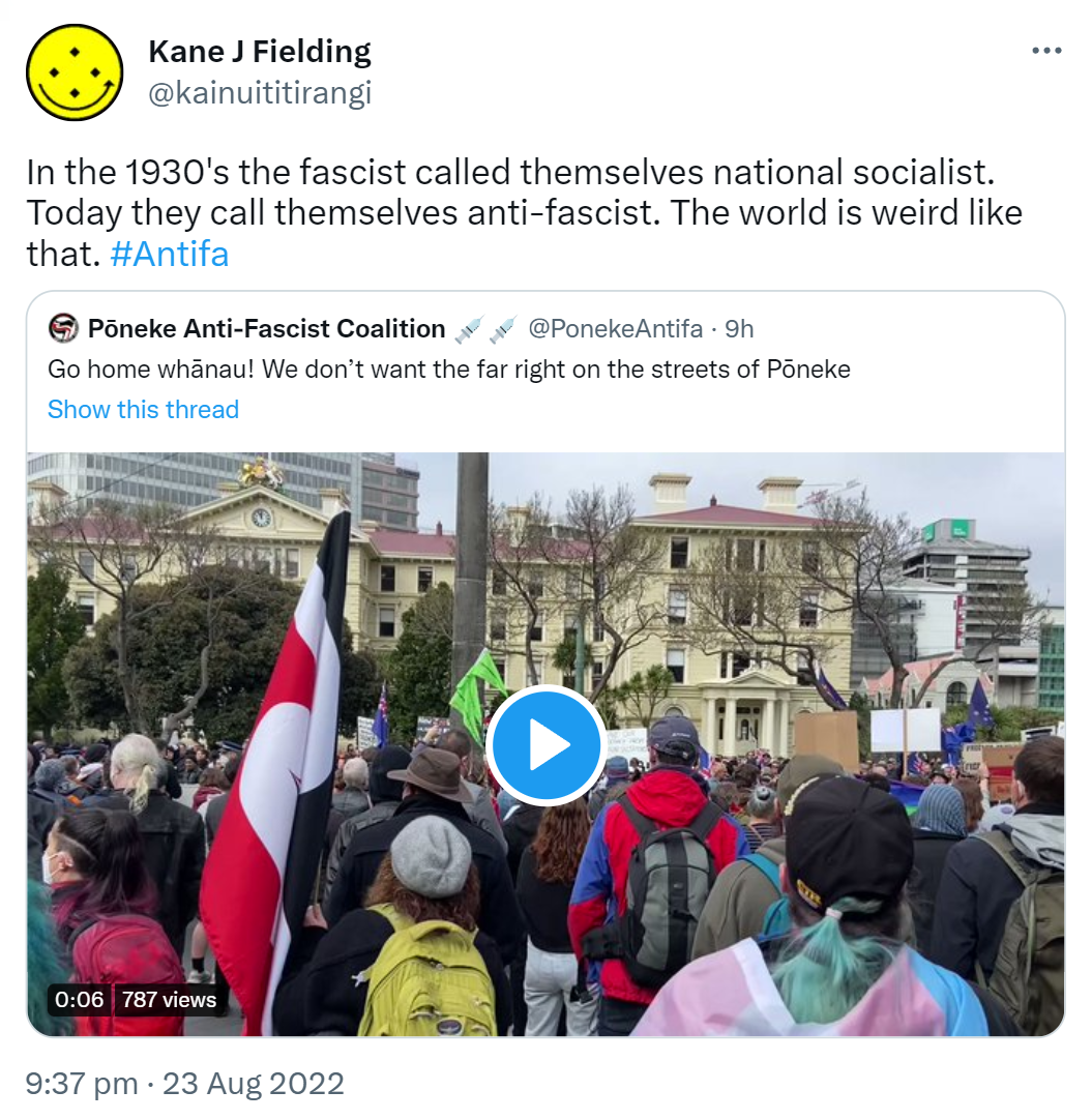 In the 1930's the fascist called themselves national socialist. Today they call themselves anti-fascist. The world is weird like that. Hashtag Antifa. Quote Tweet. Pōneke Anti-Fascist Coalition @PonekeAntifa. Go home whānau! We don’t want the far right on the streets of Pōneke. 9:37 pm · 23 Aug 2022.
