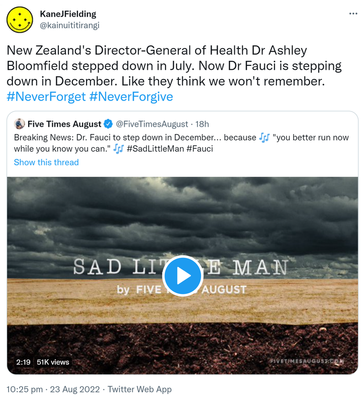 New Zealand's Director-General of Health Dr Ashley Bloomfield stepped down in July. Now Dr Fauci is stepping down in December. Like they think we won't remember. Hashtag Never Forget Hashtag Never Forgive. Quote Tweet. Five Times August @FiveTimesAugust. Breaking News: Doctor Fauci to step down in December, because you better run now while you know you can. Hashtag Sad Little Man Hashtag Fauci. 10:25 pm · 23 Aug 2022.