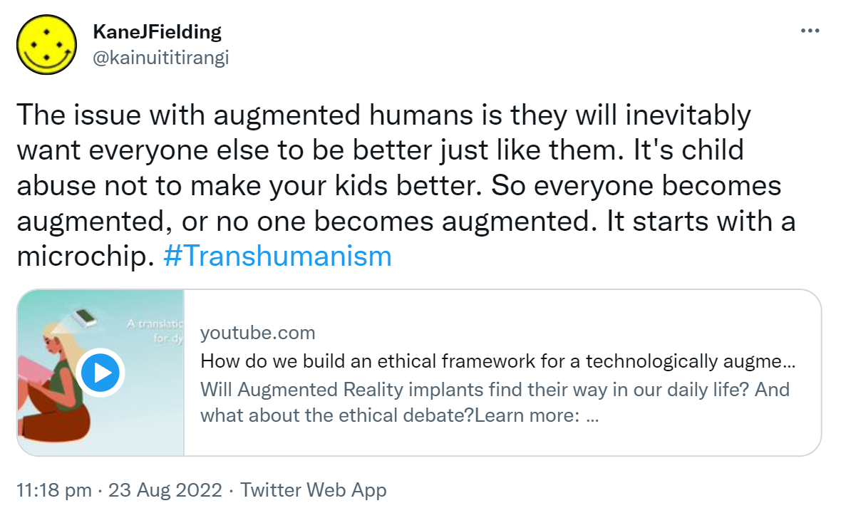 The issue with augmented humans is they will inevitably want everyone else to be better just like them. It's child abuse not to make your kids better. So everyone becomes augmented, or no one becomes augmented. It starts with a microchip. Hashtag Transhumanism. Youtube.com. How do we build an ethical framework for a technologically augmented society?. Will Augmented Reality implants find their way in our daily life? And what about the ethical debate? 11:18 pm · 23 Aug 2022.