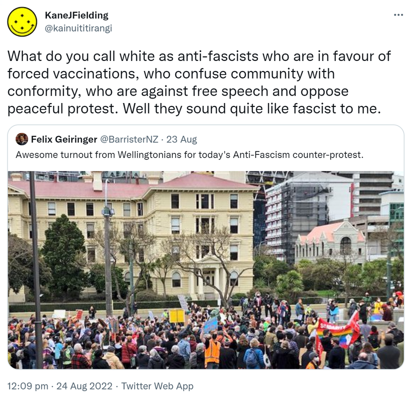 What do you call white as anti-fascists who are in favour of forced vaccinations, who confuse community with conformity, who are against free speech and oppose peaceful protest. Well they sound quite like fascist to me. Quote Tweet. Felix Geiringer @BarristerNZ. Awesome turnout from Wellingtonians for today's Anti-Fascism counter-protest. 12:09 pm · 24 Aug 2022.
