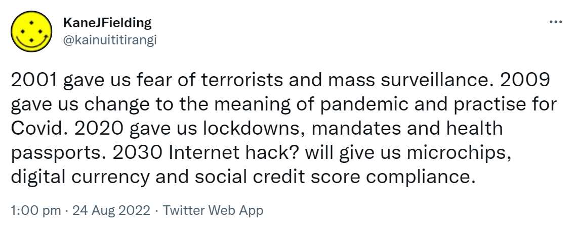2001 gave us fear of terrorists and mass surveillance. 2009 gave us change to the meaning of pandemic and practise for Covid. 2020 gave us lockdowns, mandates and health passports. 2030 Internet hack? will give us microchips, digital currency and social credit score compliance. 1:00 pm · 24 Aug 2022.