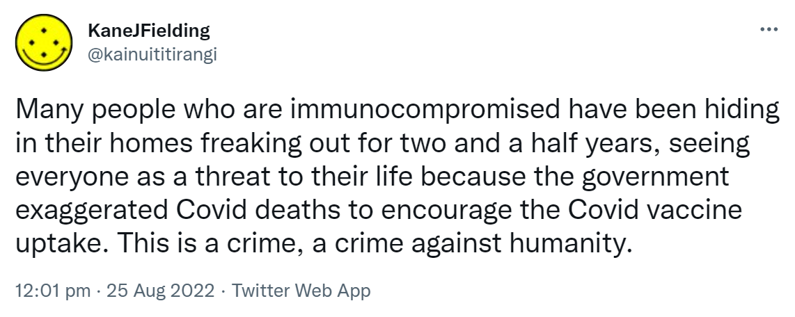 Many people who are immunocompromised have been hiding in their homes freaking out for two and a half years, seeing everyone as a threat to their life because the government exaggerated Covid deaths to encourage the Covid vaccine uptake. This is a crime, a crime against humanity. 12:01 pm · 25 Aug 2022.