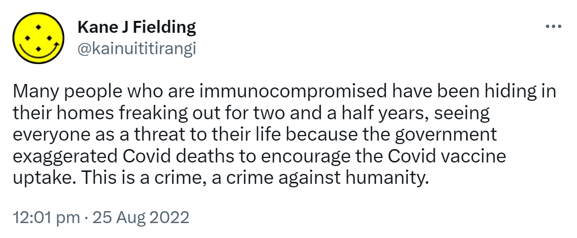 Many people who are immunocompromised have been hiding in their homes freaking out for two and a half years, seeing everyone as a threat to their life because the government exaggerated Covid deaths to encourage the Covid vaccine uptake. This is a crime, a crime against humanity. 12:01 pm · 25 Aug 2022.