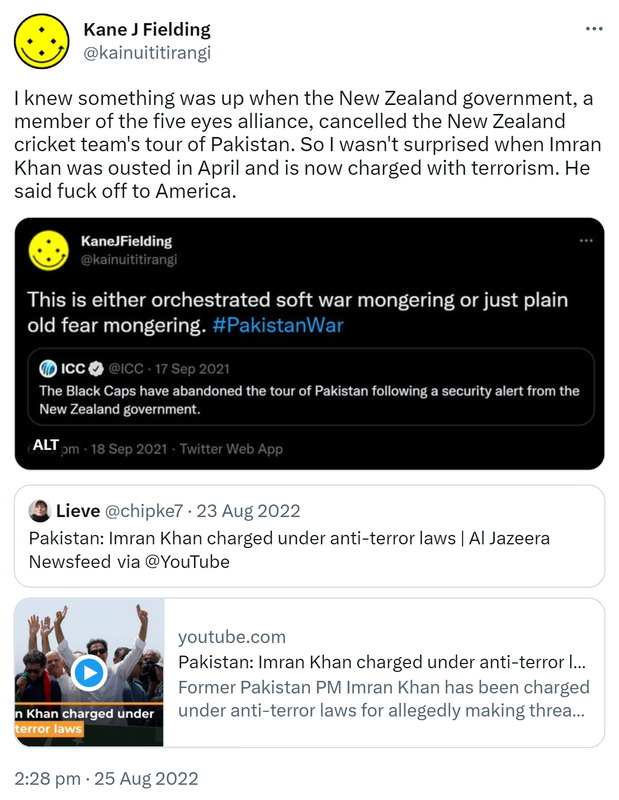 I knew something was up when the New Zealand government, a member of the five eyes alliance, cancelled the New Zealand cricket team's tour of Pakistan. So I wasn't surprised when Imran Khan was ousted in April and is now charged with terrorism. He said fuck off to America. Kane J Fielding @kainuititirangi. This is either orchestrated soft war mongering or just plain old fear mongering. Hashtag Pakistan War. Quote Tweet ICC @ICC. The Black Caps have abandoned the tour of Pakistan following a security alert from the New Zealand government. 6:59 pm · 18 Sep 2021. Quote Tweet. Lieve @chipke7. Pakistan: Imran Khan charged under anti-terror laws. Al Jazeera News Feed via @YouTube. Former Pakistan PM Imran Khan has been charged under anti-terror laws for allegedly making threats against state officials. 2:28 pm · 25 Aug 2022.