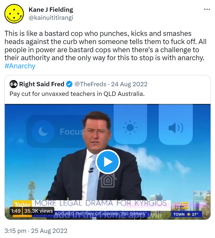 This is like a bastard cop who punches, kicks and smashes heads against the curb when someone tells them to fuck off. All people in power are bastard cops when there's a challenge to their authority and the only way for this to stop is with anarchy. Hashtag Anarchy. Quote Tweet. Right Said Fred @TheFreds. Pay cut for unvaxxed teachers in QLD Australia. 3:15 pm · 25 Aug 2022.